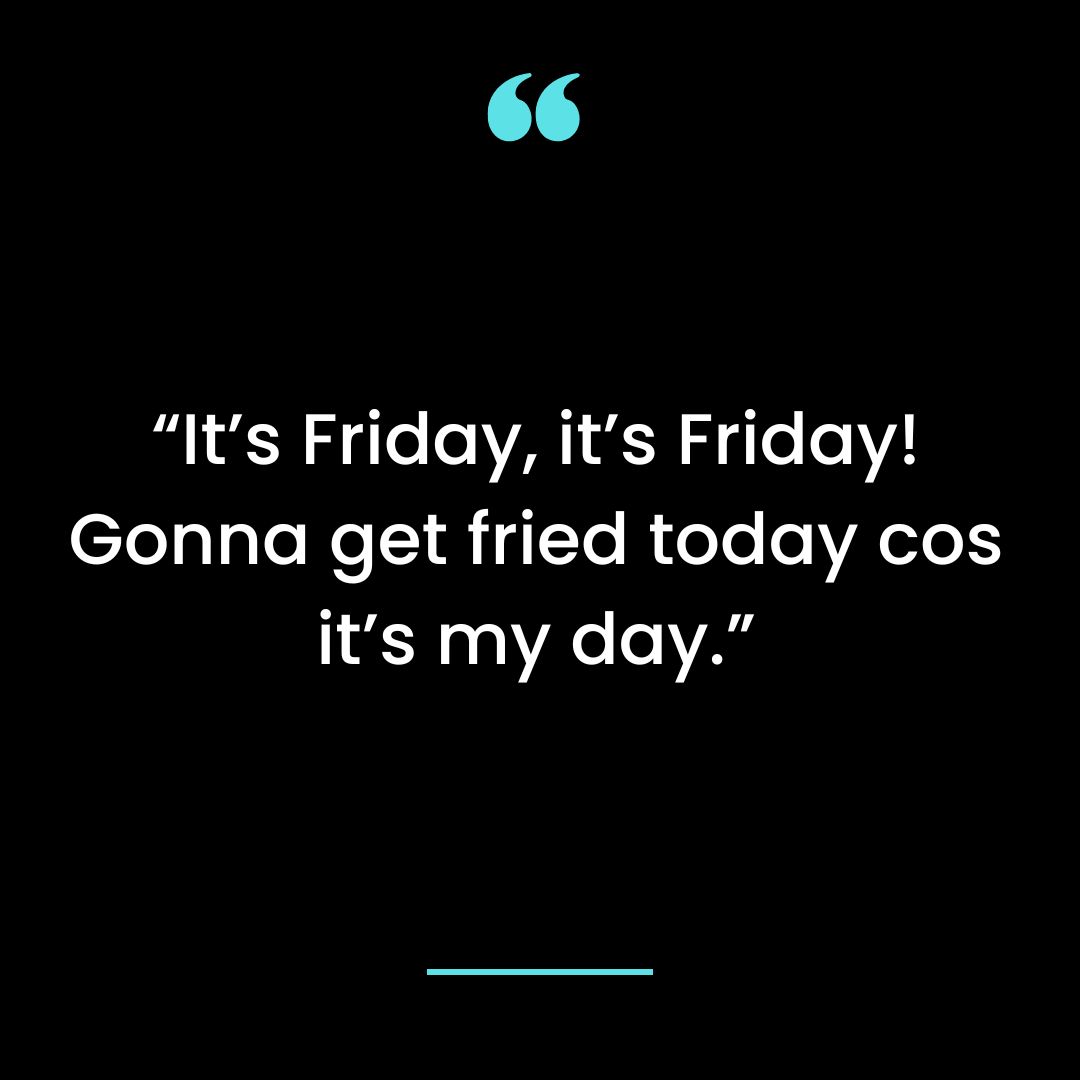 “It’s Friday, it’s Friday! Gonna get fried today cos it’s my day.”