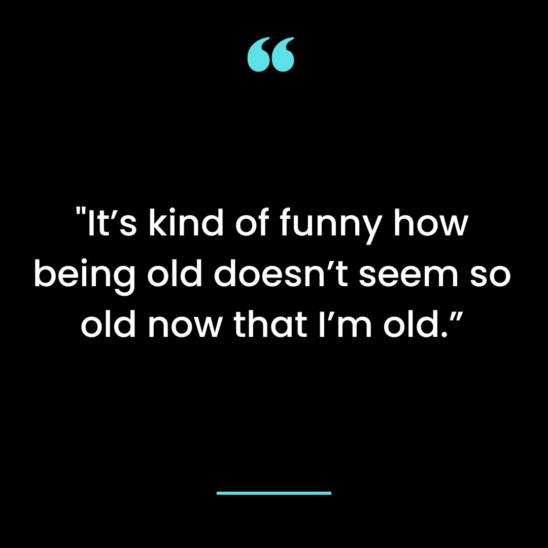 It’s kind of funny how being old doesn’t seem so old now that I’m old.