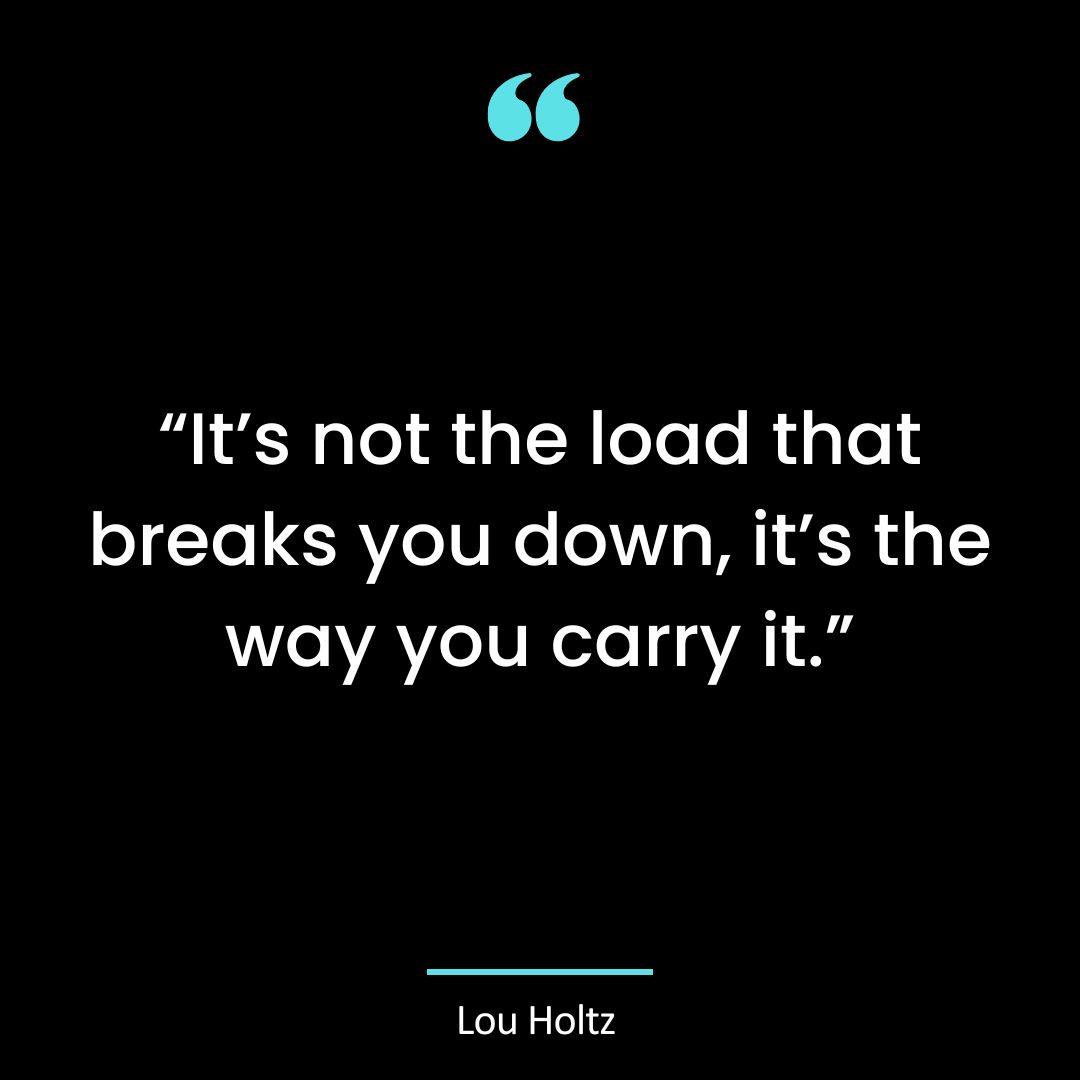 “It’s not the load that breaks you down, it’s the way you carry it.”