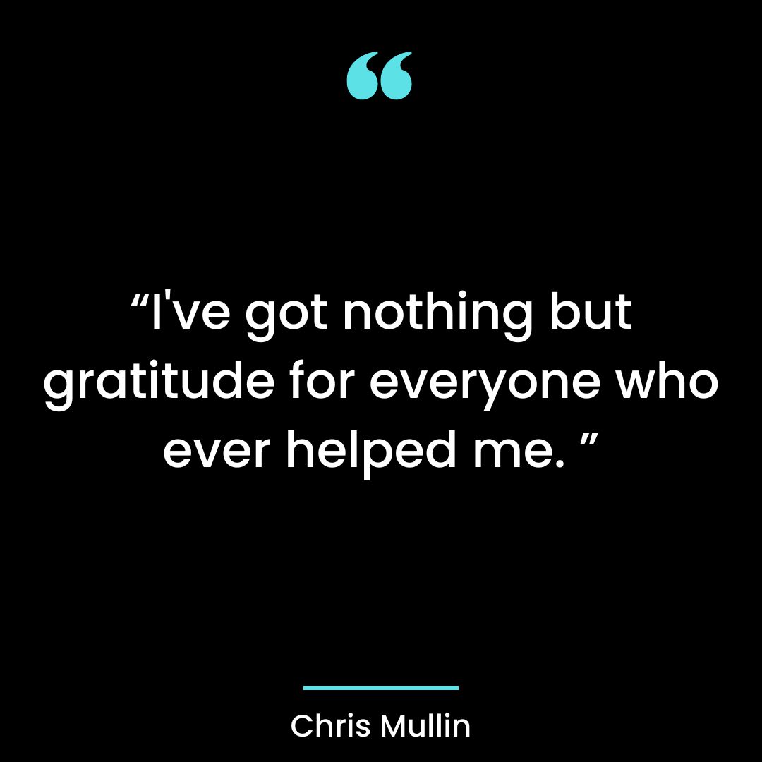 I’ve got nothing but gratitude for everyone who ever helped me
