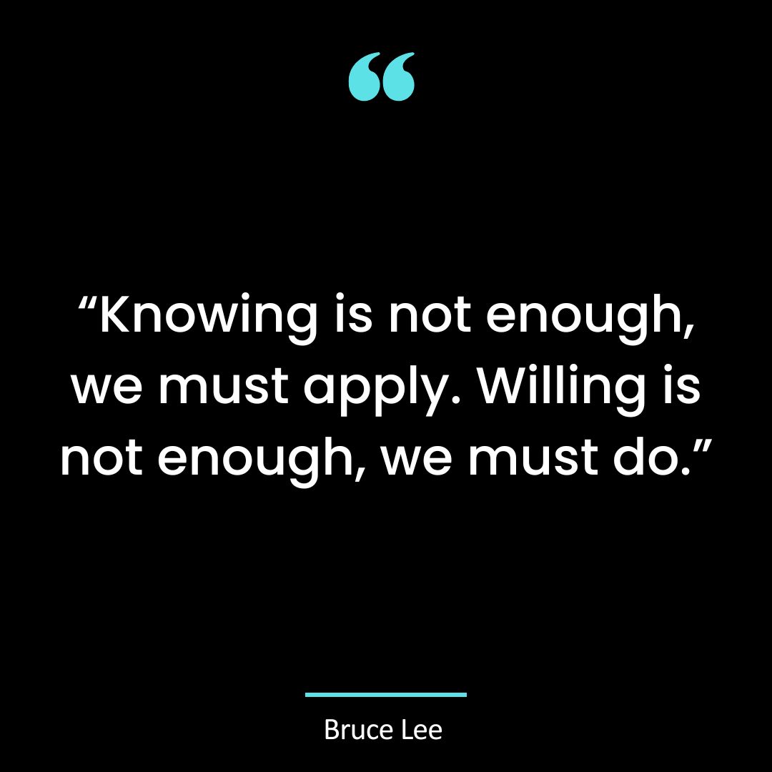 “Knowing is not enough, we must apply. Willing is not enough, we must do.”