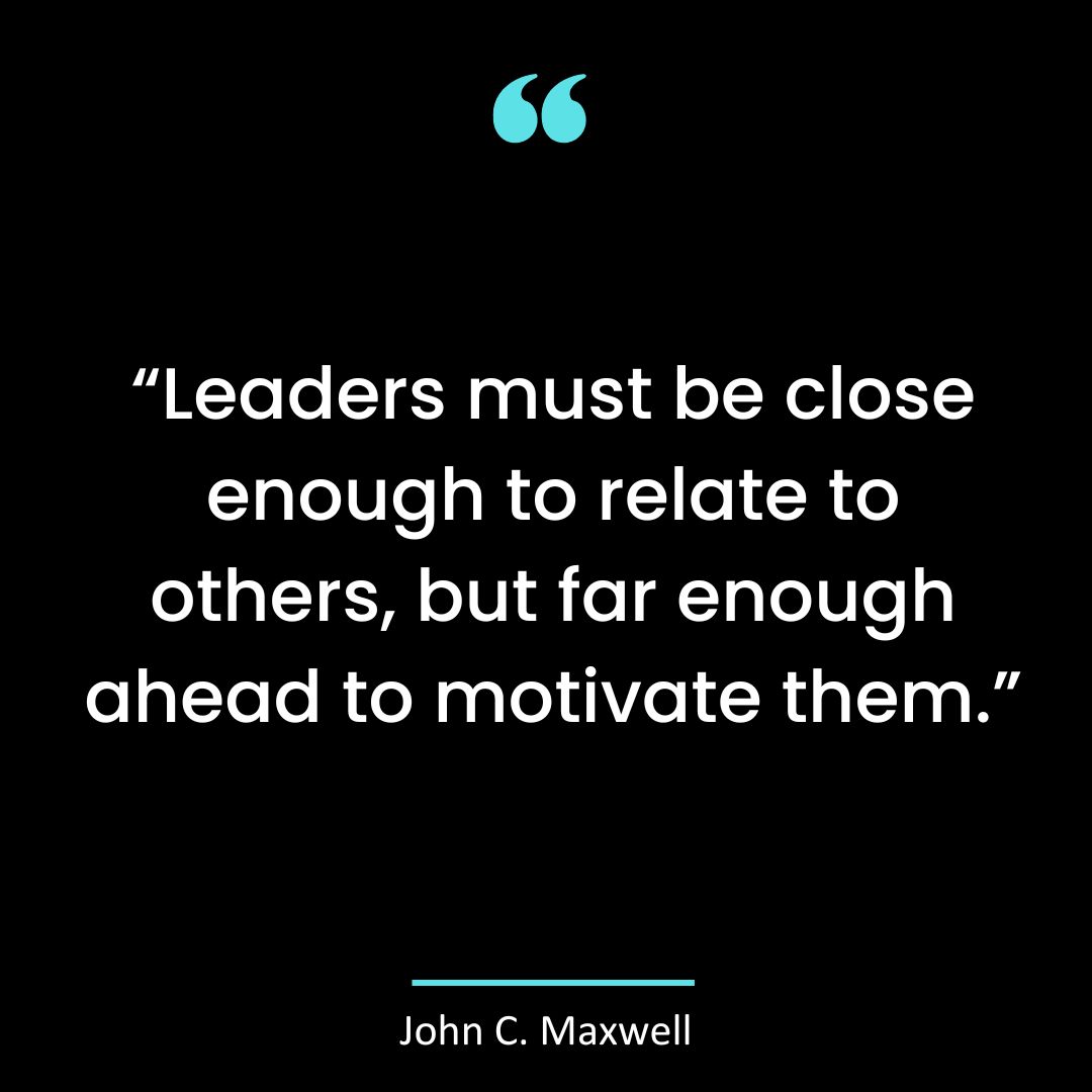 “Leaders must be close enough to relate to others, but far enough ahead to motivate