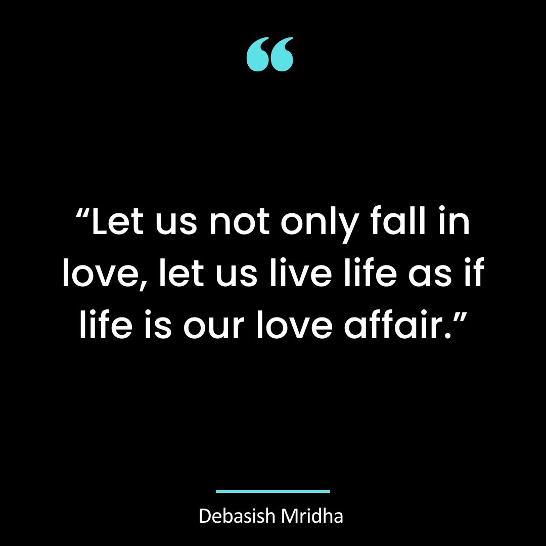“Let us not only fall in love, let us live life as if life is our love affair.”