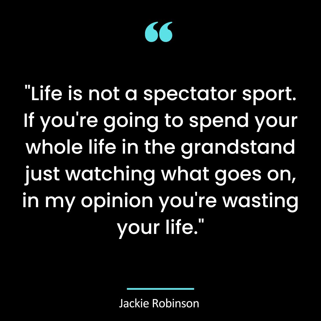 “Life is not a spectator sport. If you’re going to spend your whole life in the grandstand