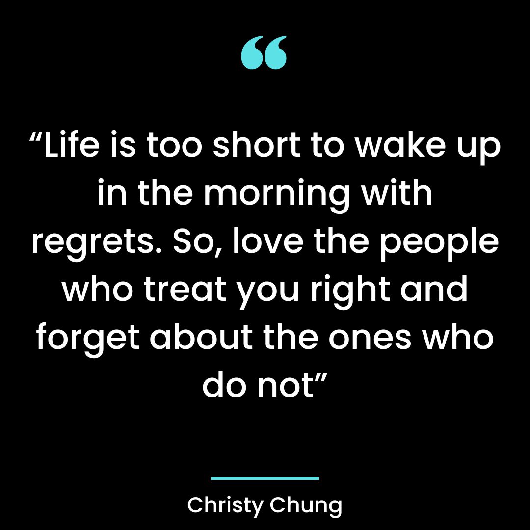 “Life is too short to wake up in the morning with regrets. So, love the people who treat