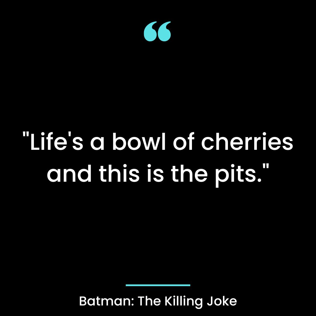 “Life’s a bowl of cherries and this is the pits.”