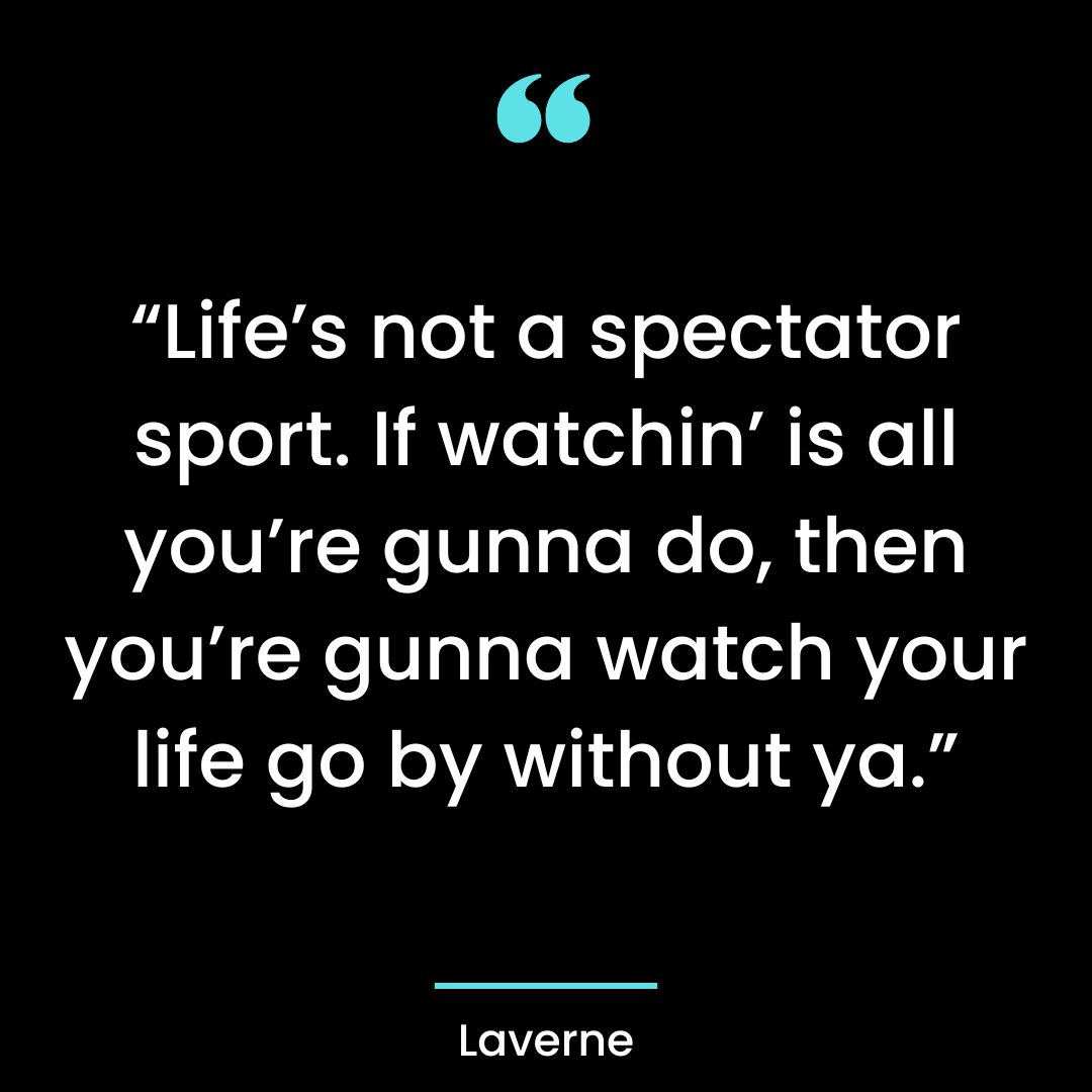 “Life’s not a spectator sport. If watchin’ is all you’re gunna do, then you’re gunna