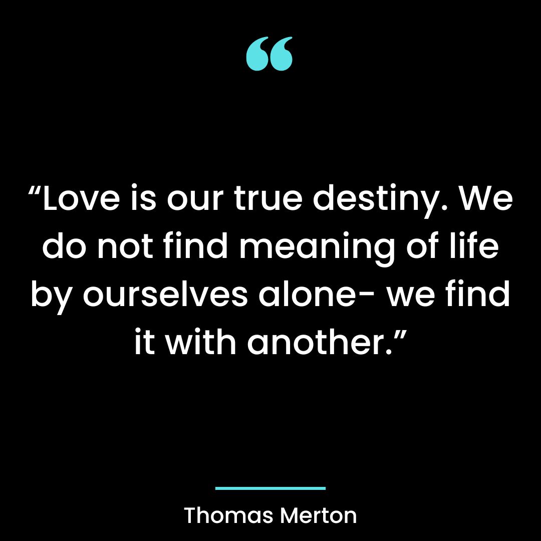 “Love is our true destiny. We do not find meaning of life by ourselves alone