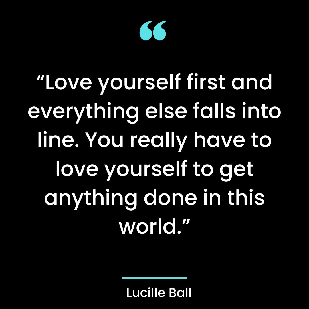 “Love yourself first and everything else falls into line. You really have to love yourself to get