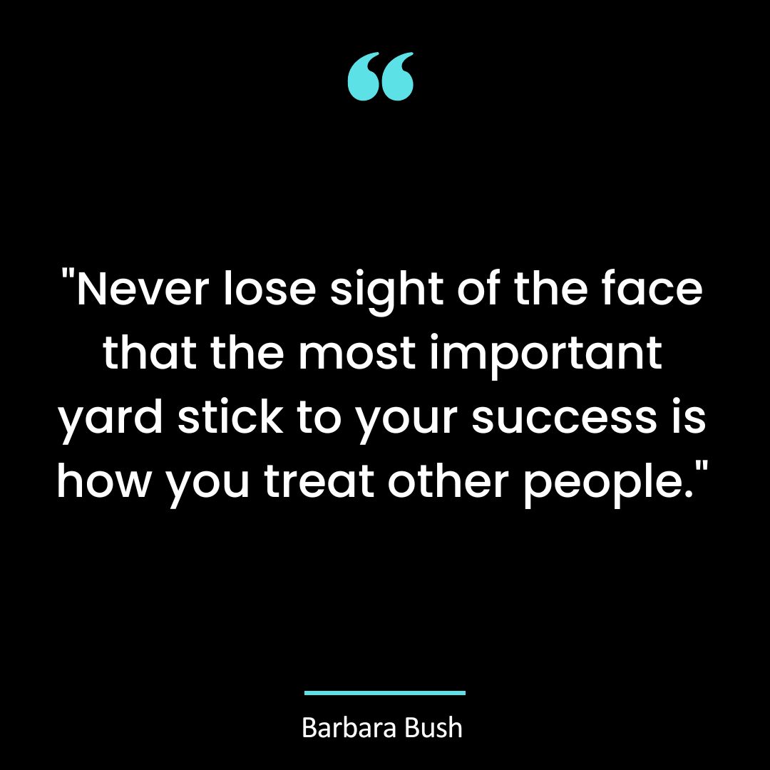 “Never lose sight of the face that the most important yard stick to your success is how you treat other people.”