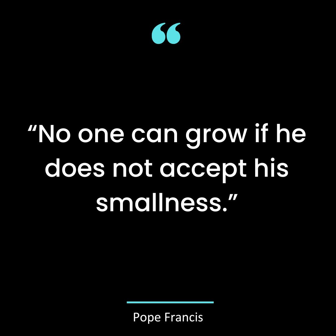 “No one can grow if he does not accept his smallness.”