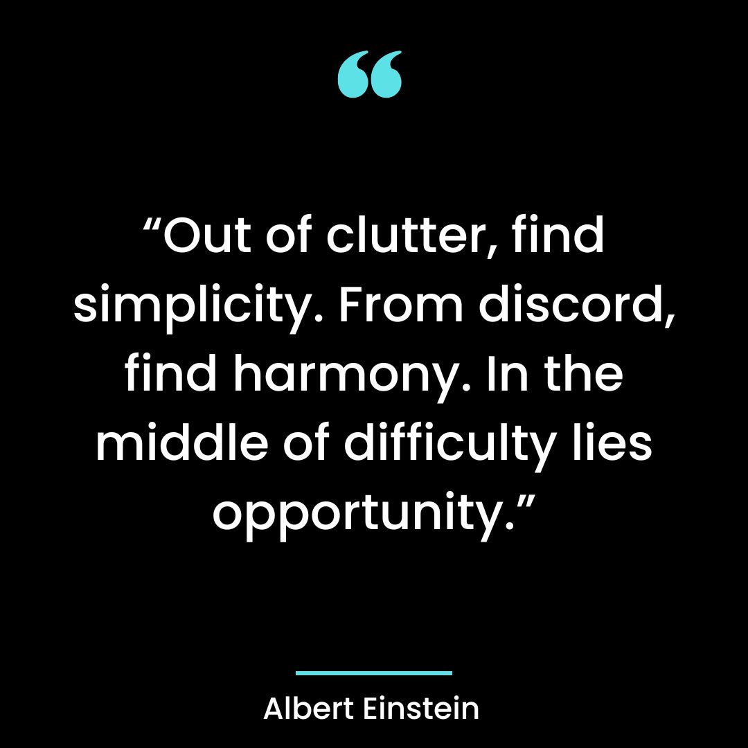 “Out of clutter, find simplicity. From discord, find harmony. In the middle of difficulty