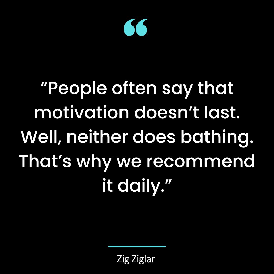 “People often say that motivation doesn’t last. Well, neither does bathing