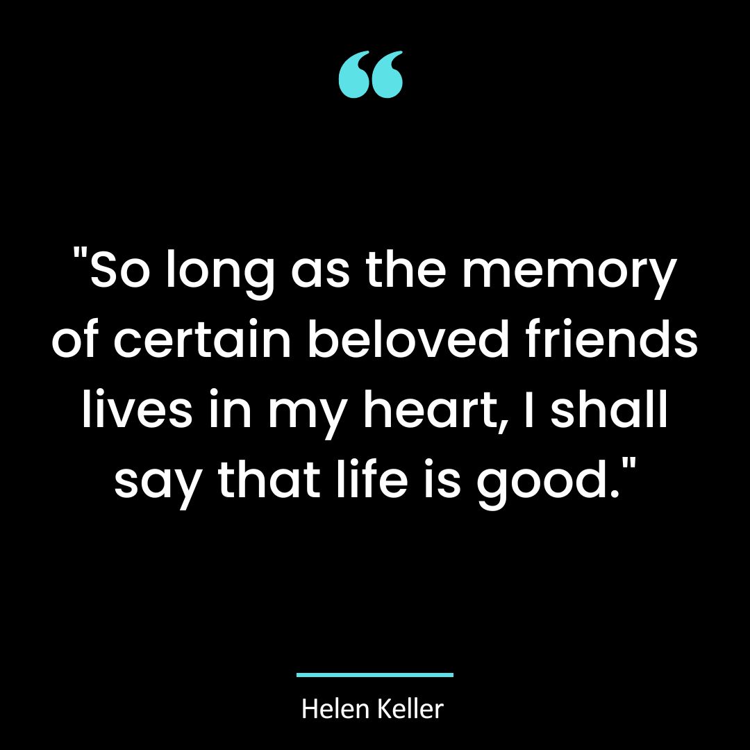 “So long as the memory of certain beloved friends lives in my heart, I shall say that life is good.”