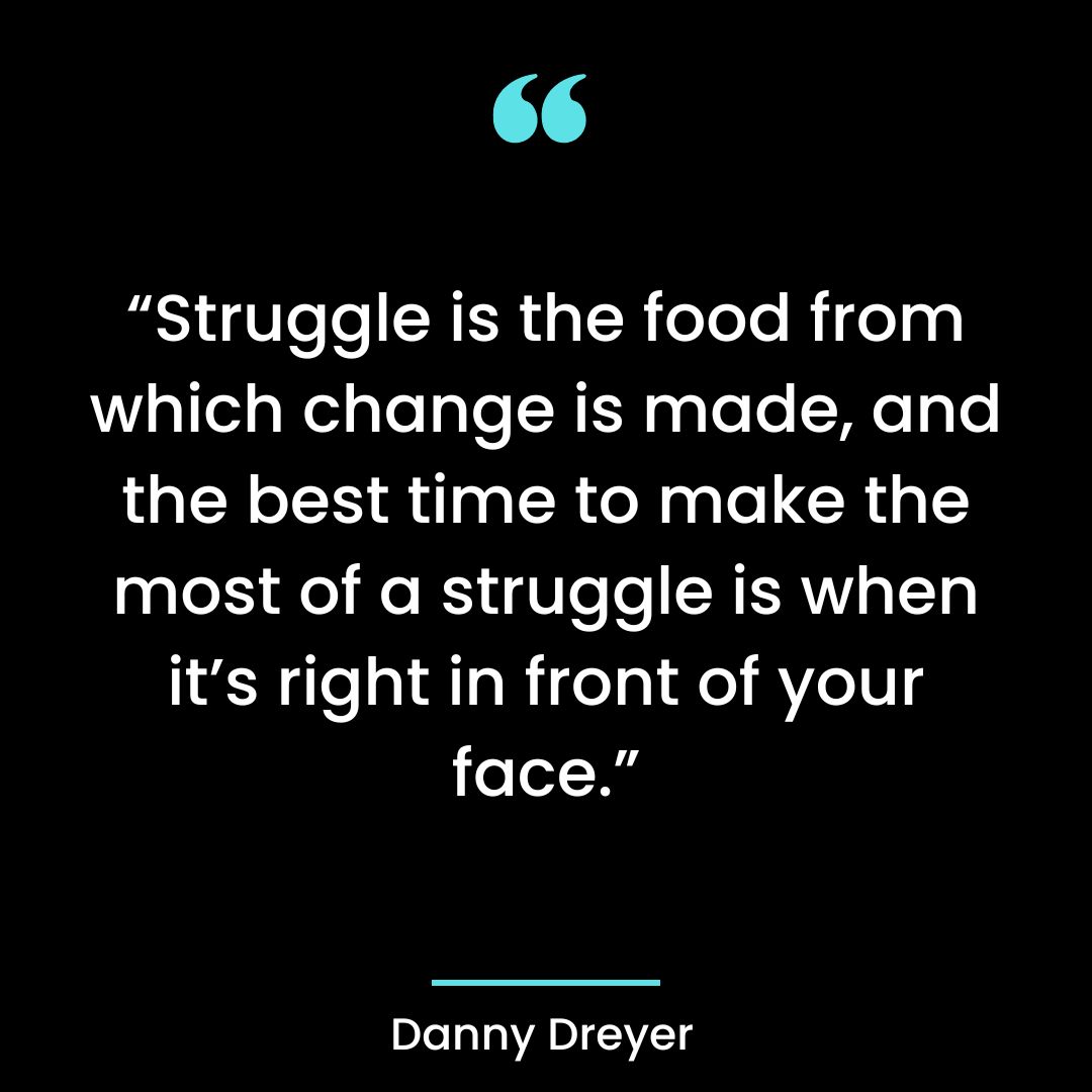 “Struggle is the food from which change is made, and the best time to make the most
