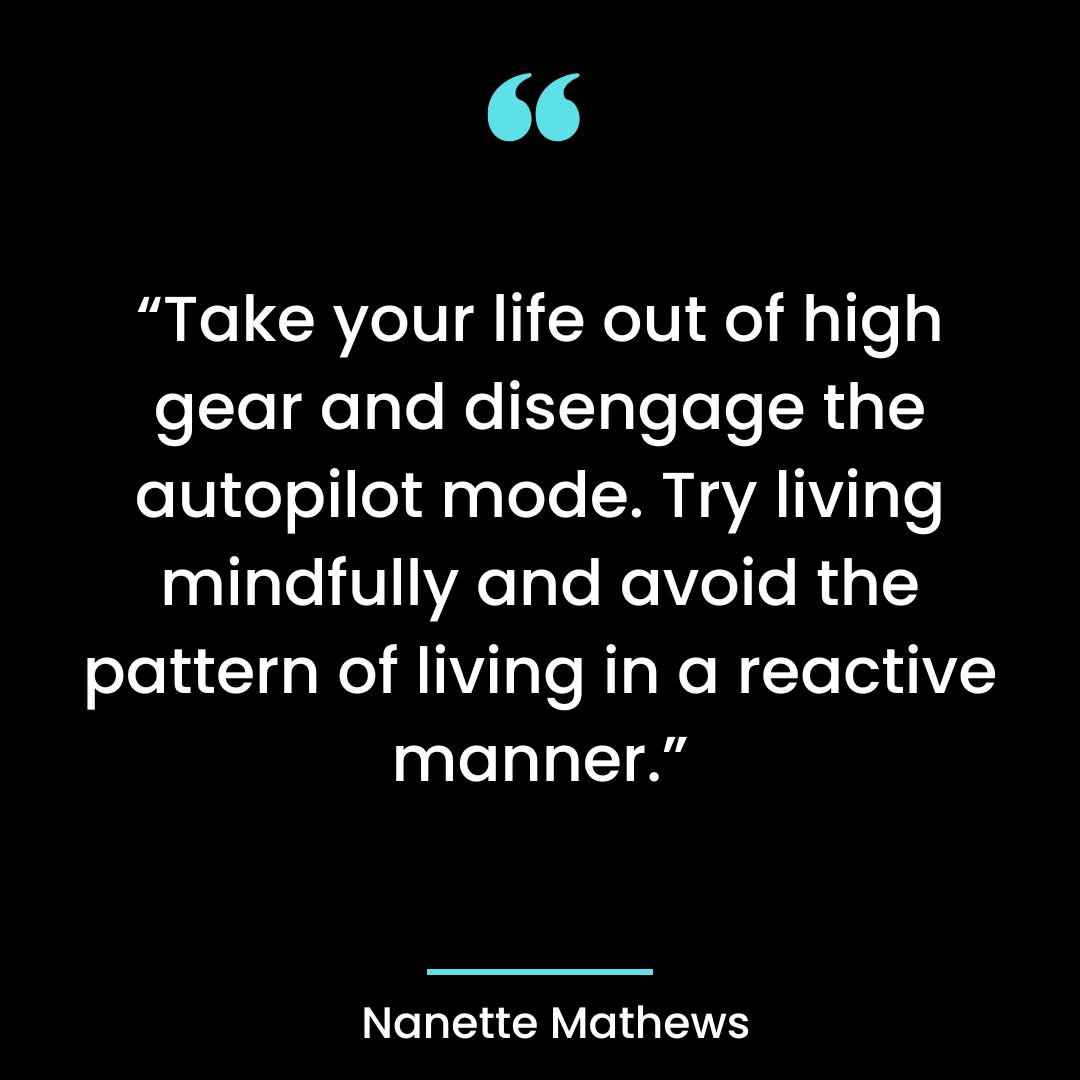 “Take your life out of high gear and disengage the autopilot mode. Try living mindfully