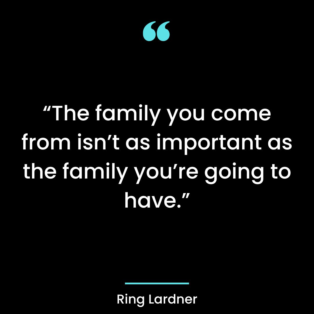 “The family you come from isn’t as important as the family you’re going to have.