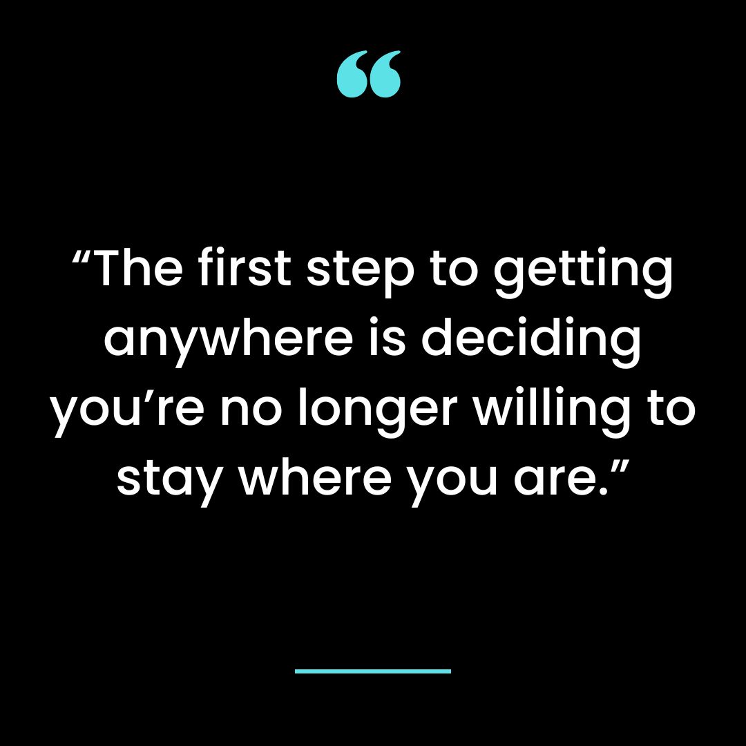 “The first step to getting anywhere is deciding you’re no longer willing to stay where you are.”