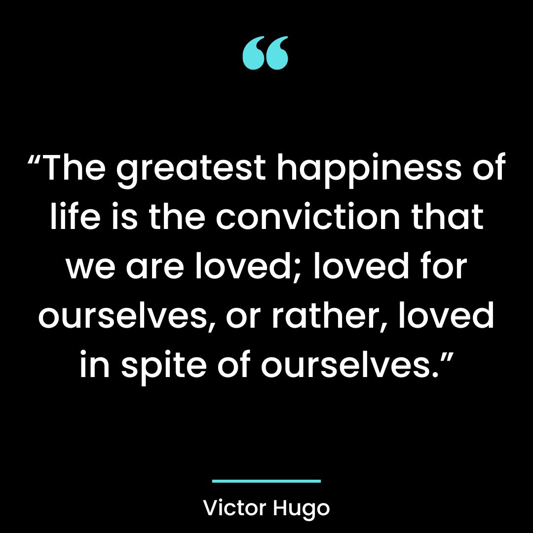 “The greatest happiness of life is the conviction that we are loved; loved for ourselves