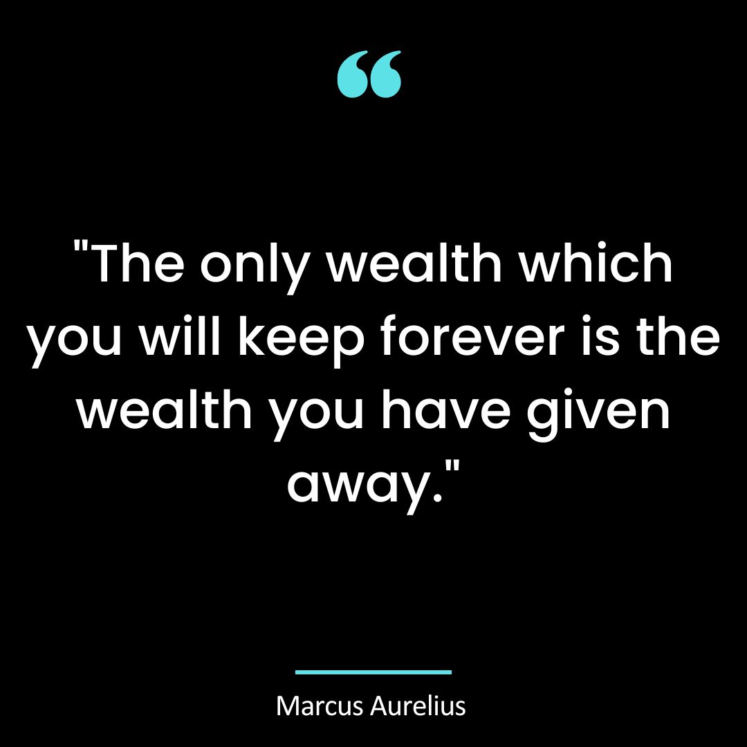 “The only wealth which you will keep forever is the wealth you have given away.” ~ Marcus Aurelius