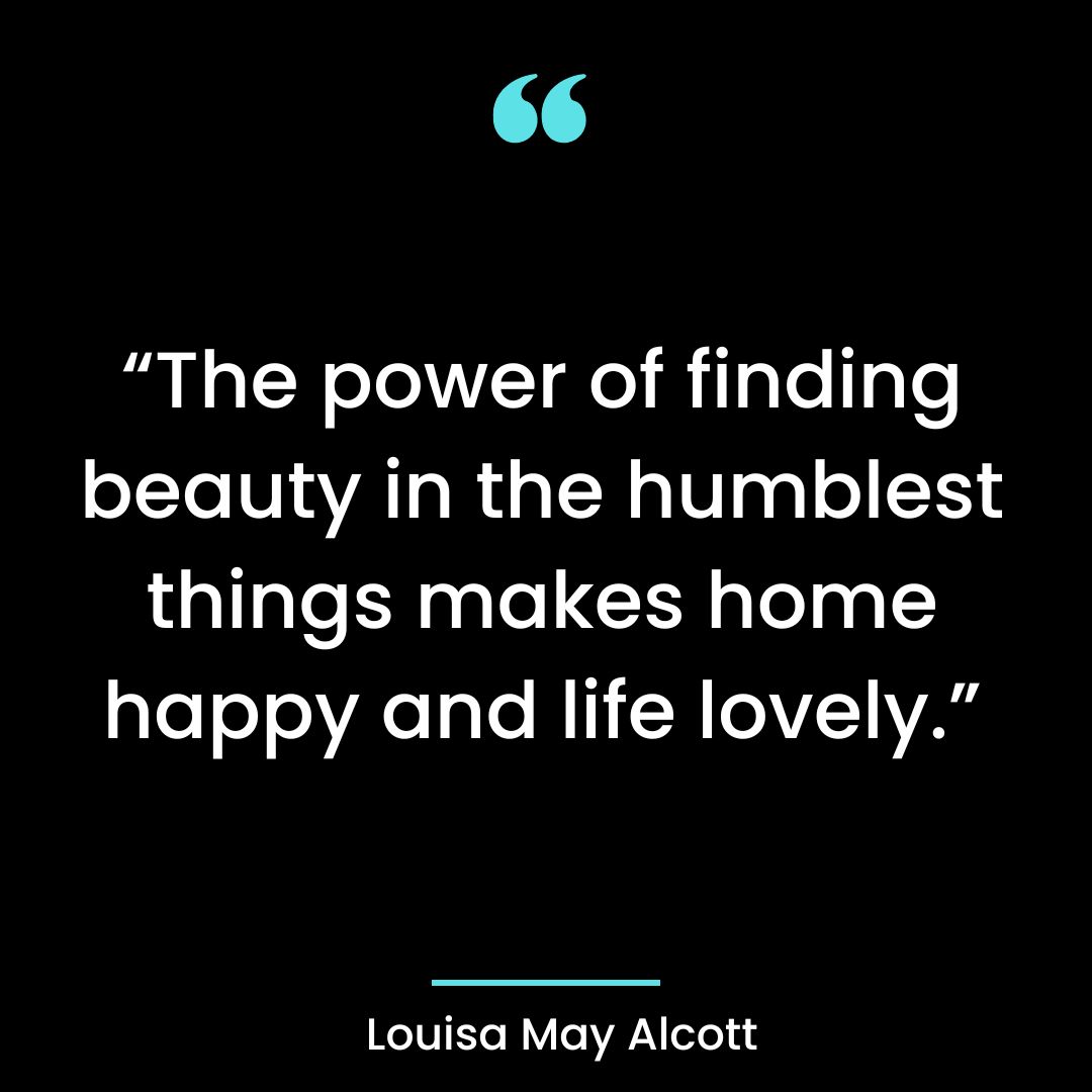“The power of finding beauty in the humblest things makes home happy and life lovely.”