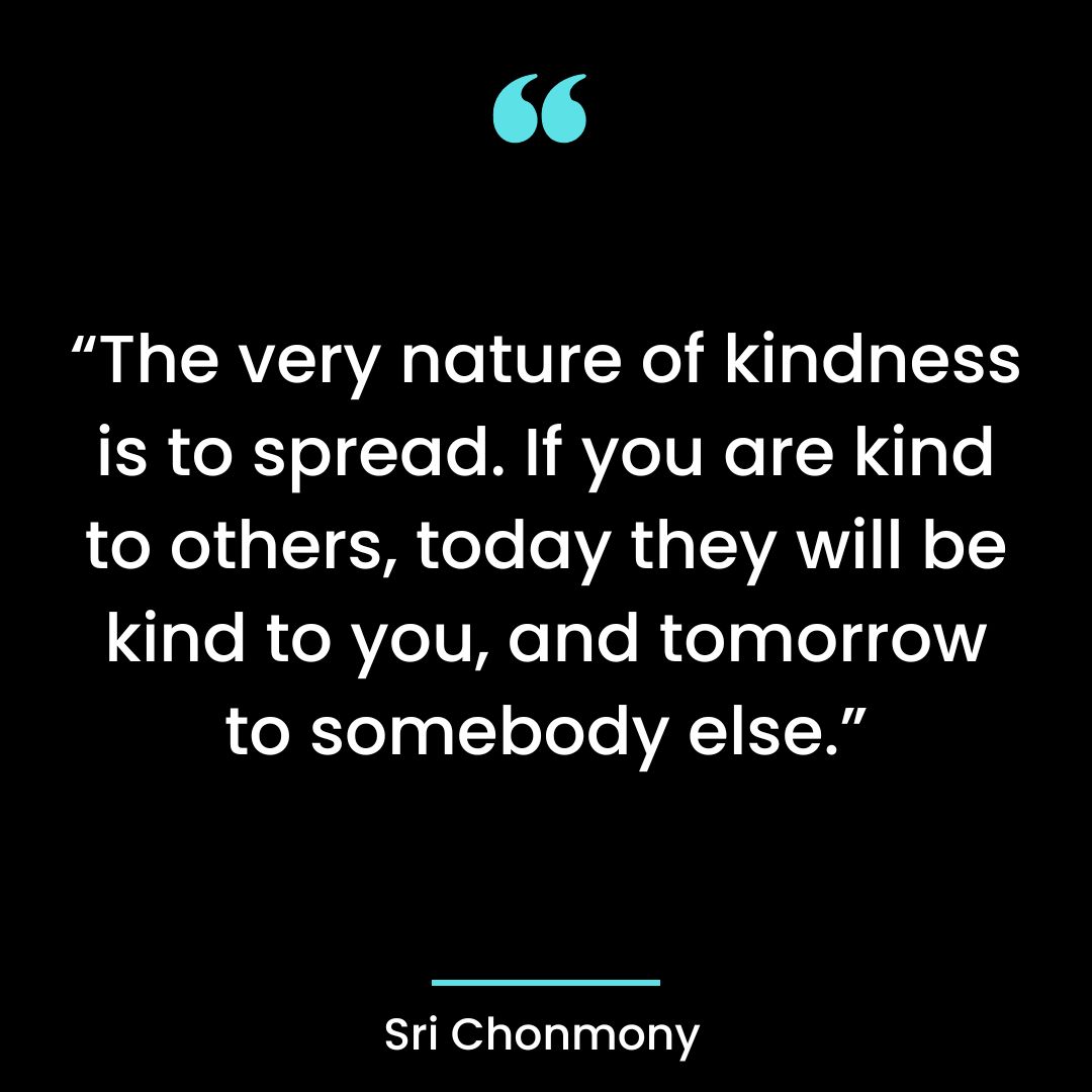 The very nature of kindness is to spread. If you are kind to others, today they will