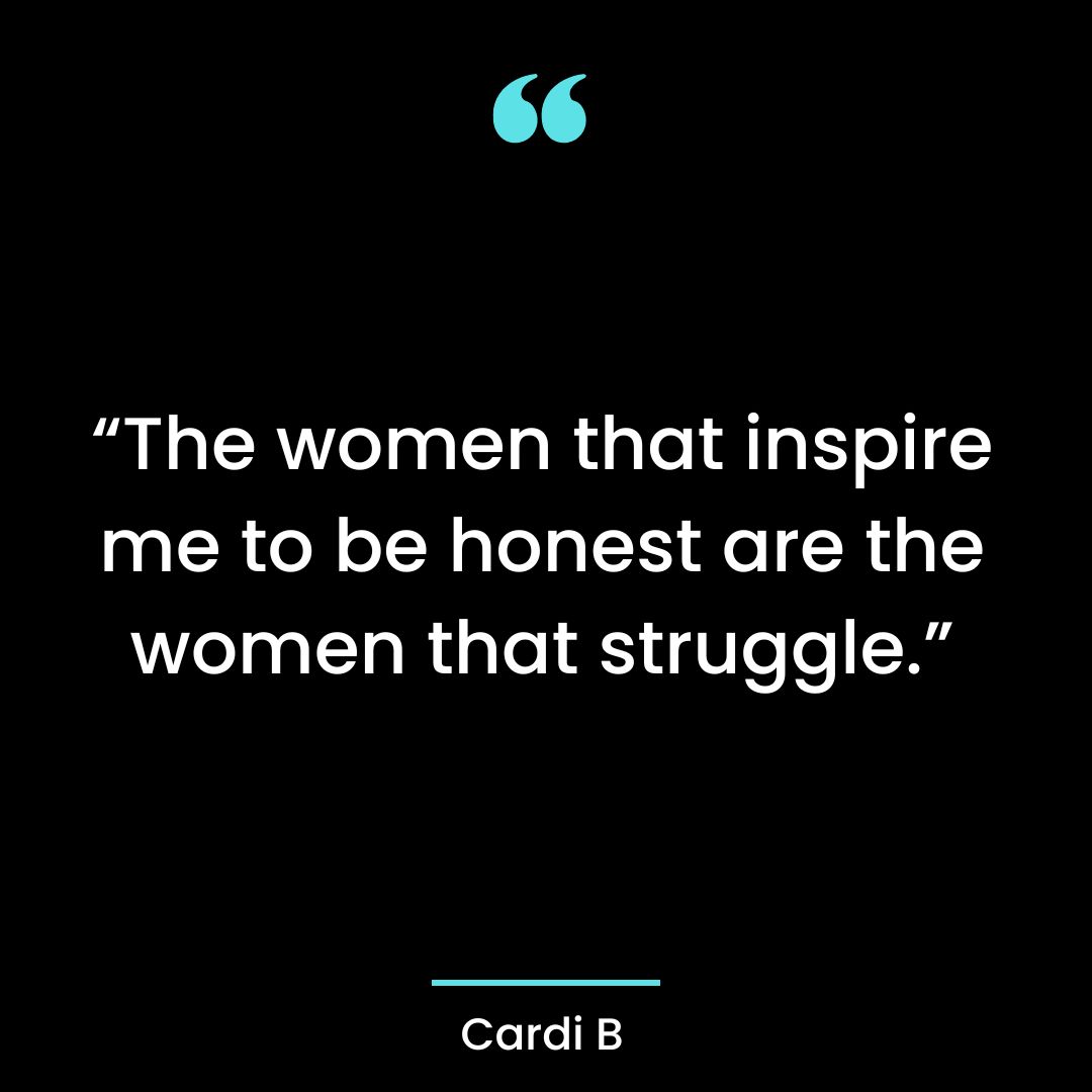 The women that inspire me to be honest are the women that struggle.