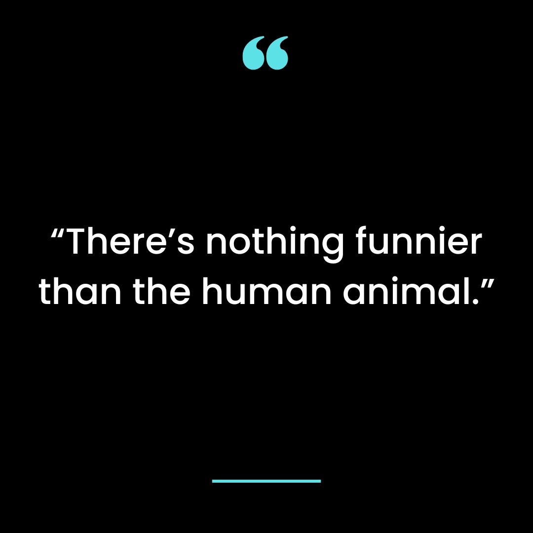 “There’s nothing funnier than the human animal.”