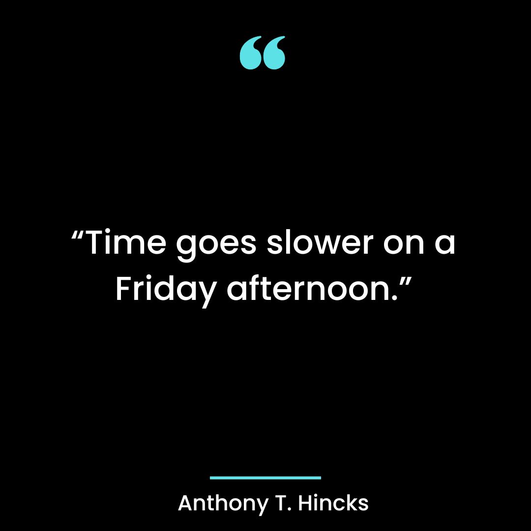 “Time goes slower on a Friday afternoon.”
