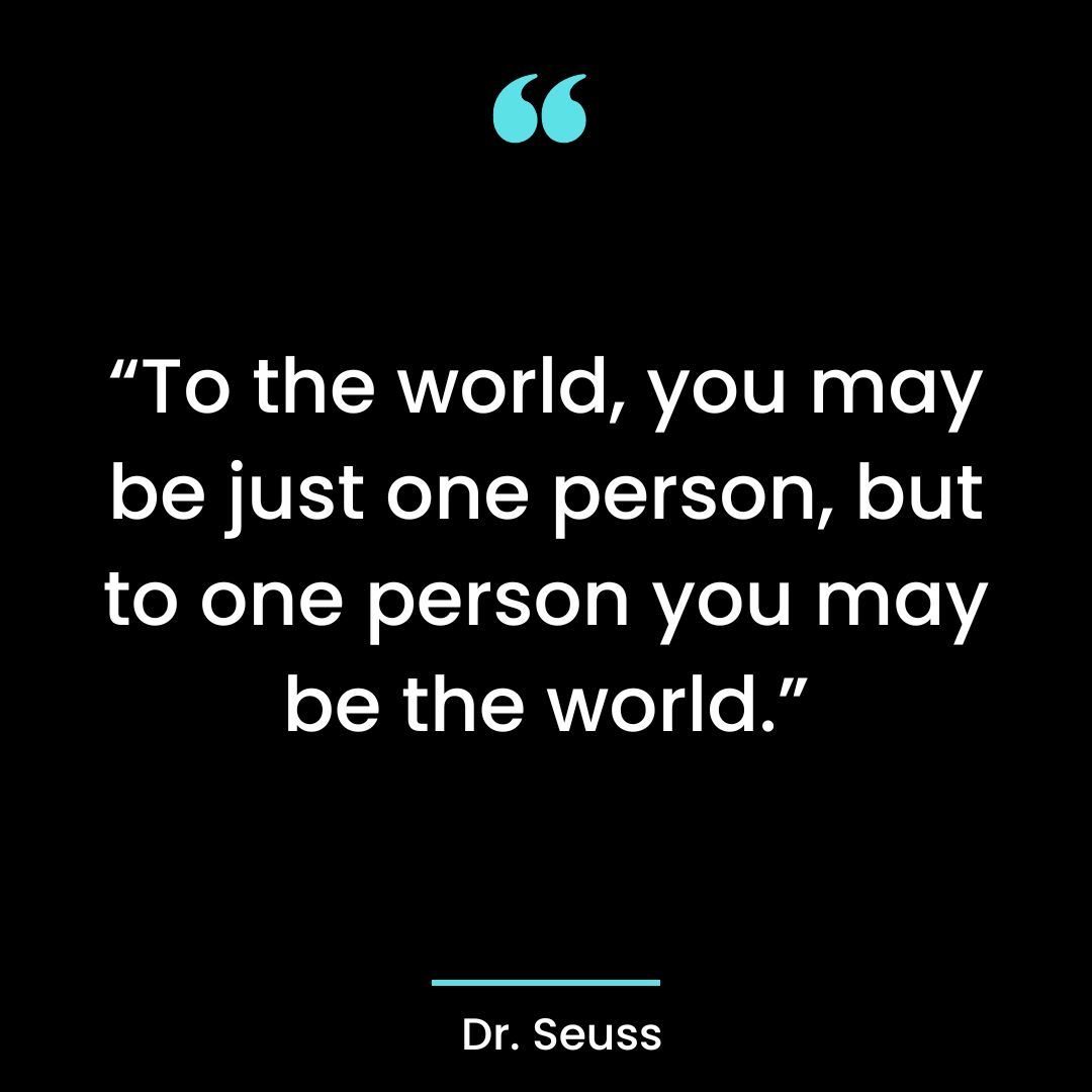 “To the world, you may be just one person, but to one person you may be the world.”