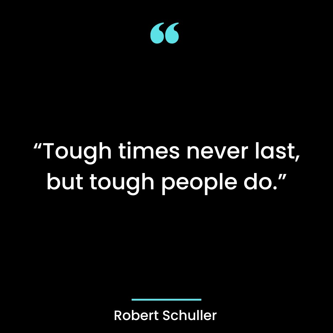 “Tough times never last, but tough people do.”