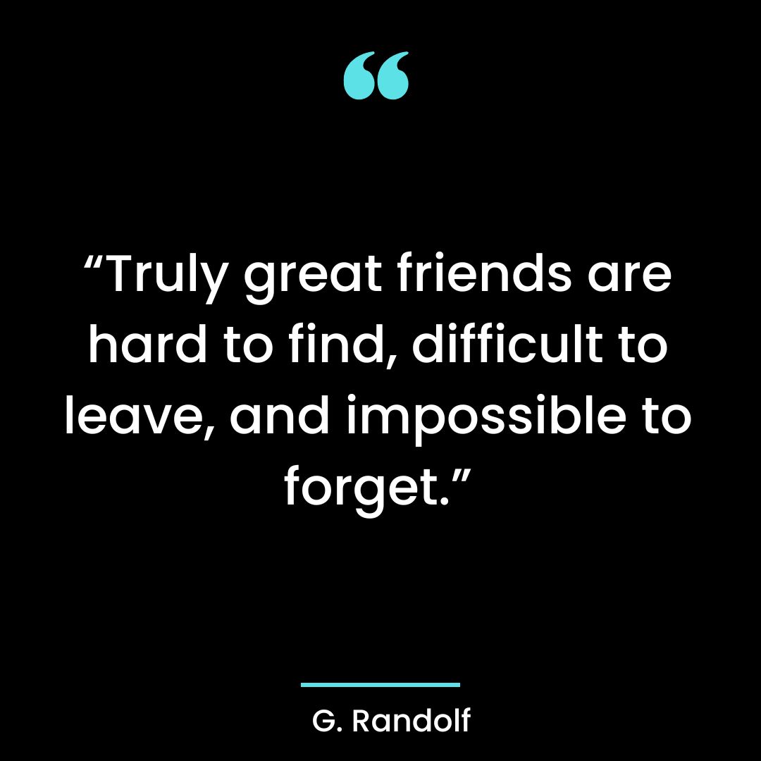Truly great friends are hard to find, difficult to leave and impossible to forget.