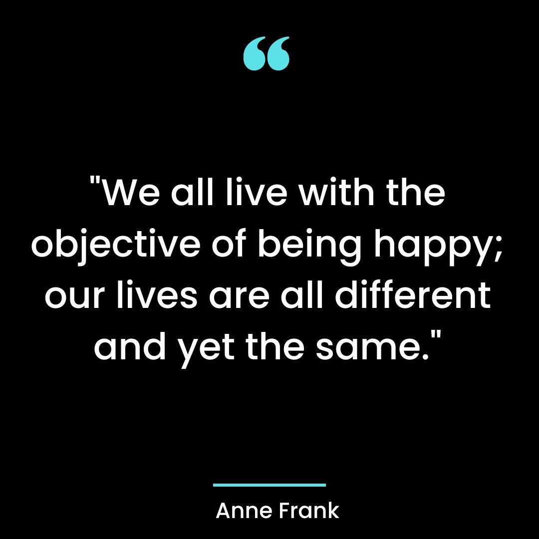 “We all live with the objective of being happy; our lives are all different and yet the same.”