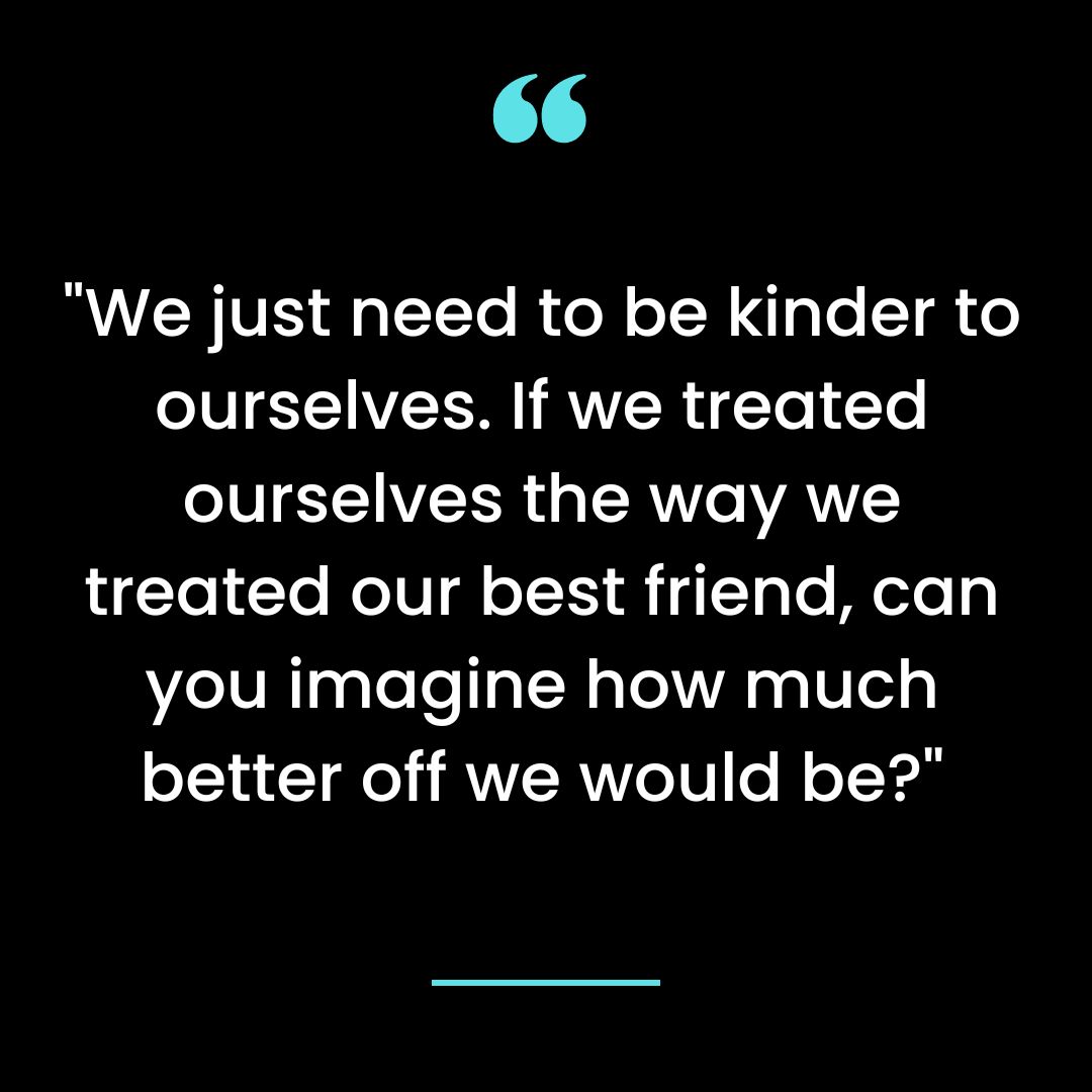 “We just need to be kinder to ourselves. If we treated ourselves the way we treated our