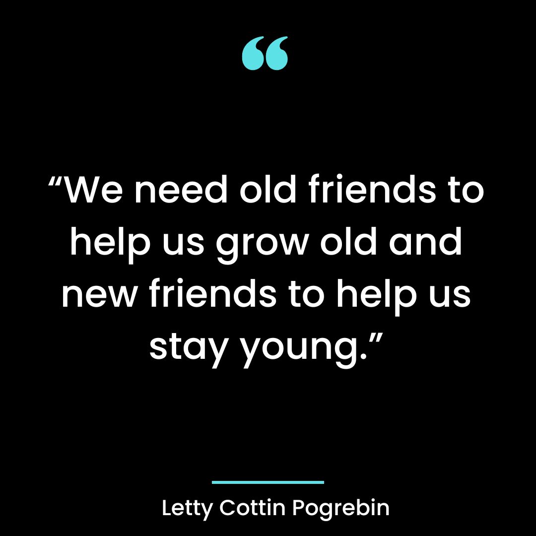 “We need old friends to help us grow old and new friends to help us stay young.”