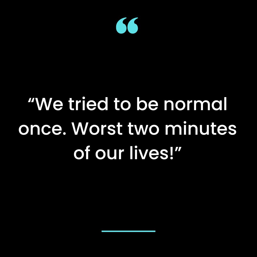We tried to be normal once. Worst two minutes of our lives!