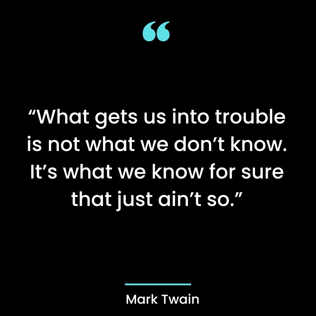“What gets us into trouble is not what we don’t know. It’s what we know for sure that