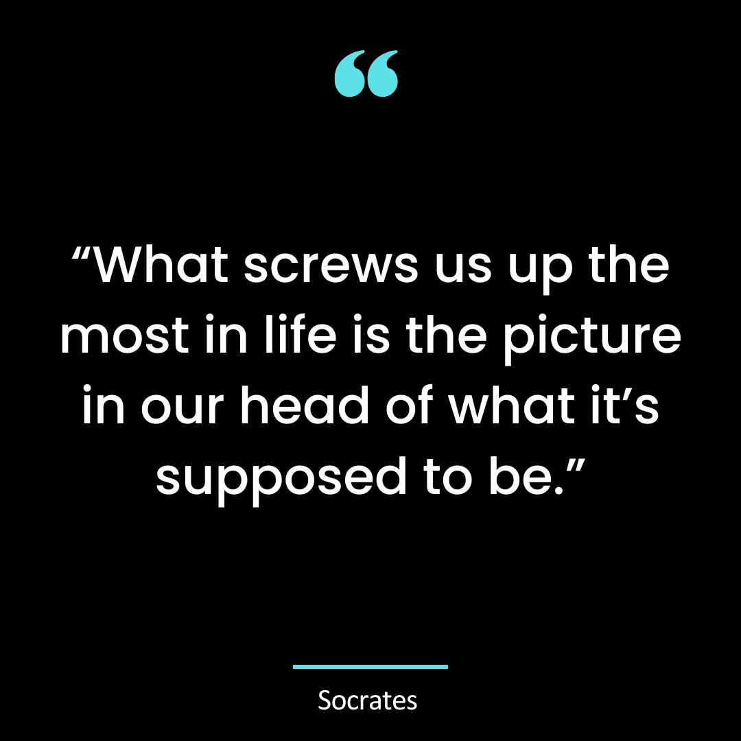 “What screws us up the most in life is the picture in our head of what it’s supposed to be.”