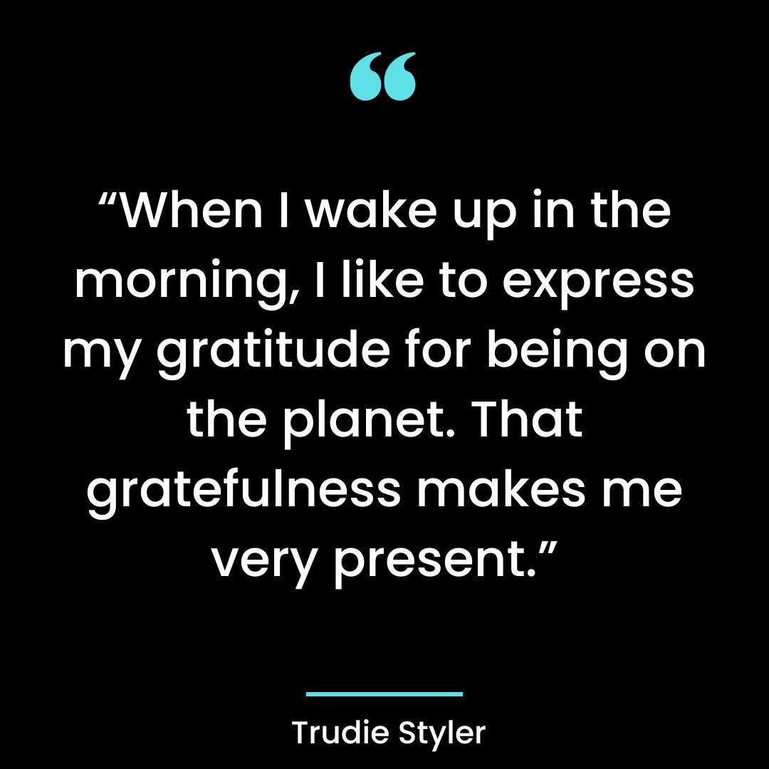 When I wake up in the morning, I like to express my gratitude for being on the planet.