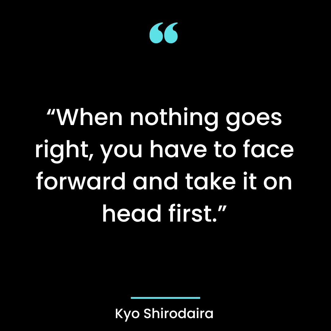 “When nothing goes right, you have to face forward and take it on head first.”