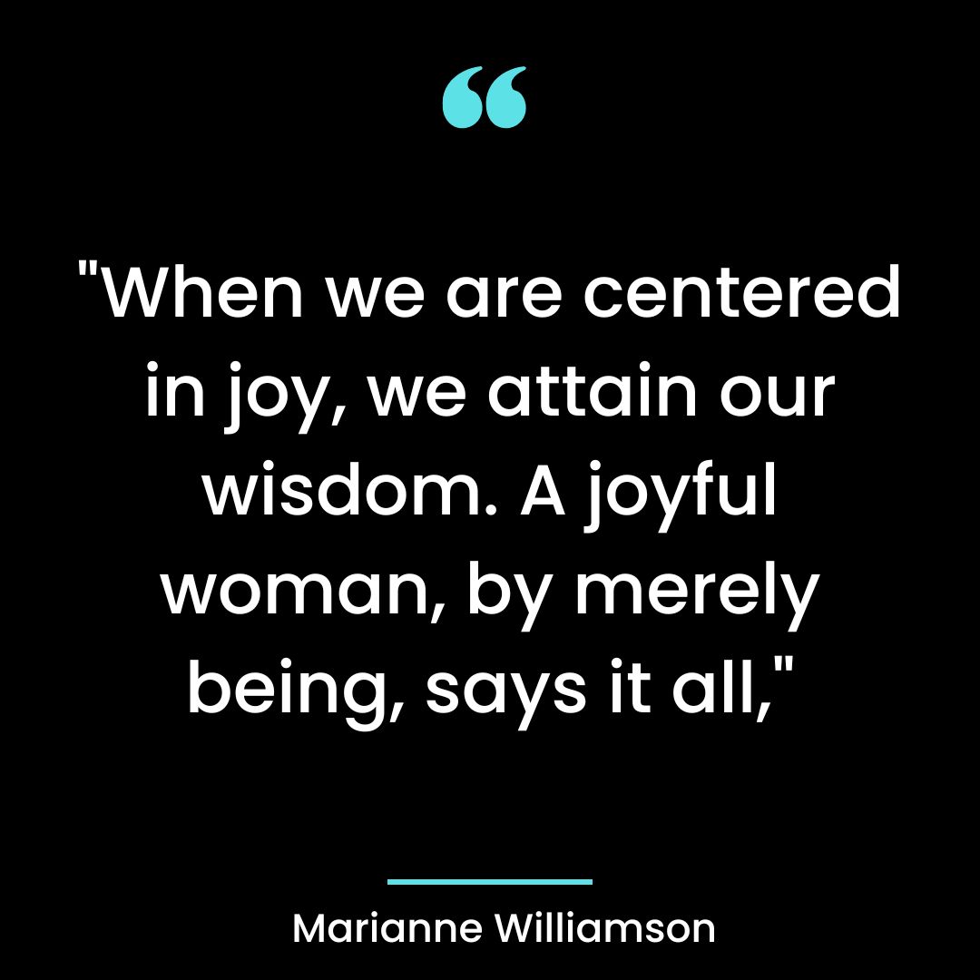 “When we are centered in joy, we attain our wisdom. A joyful woman, by merely being, says it all,”