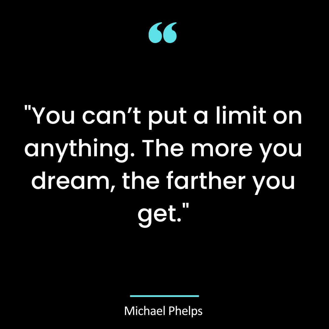 You can’t put a limit on anything. The more you dream, the farther you get.”
