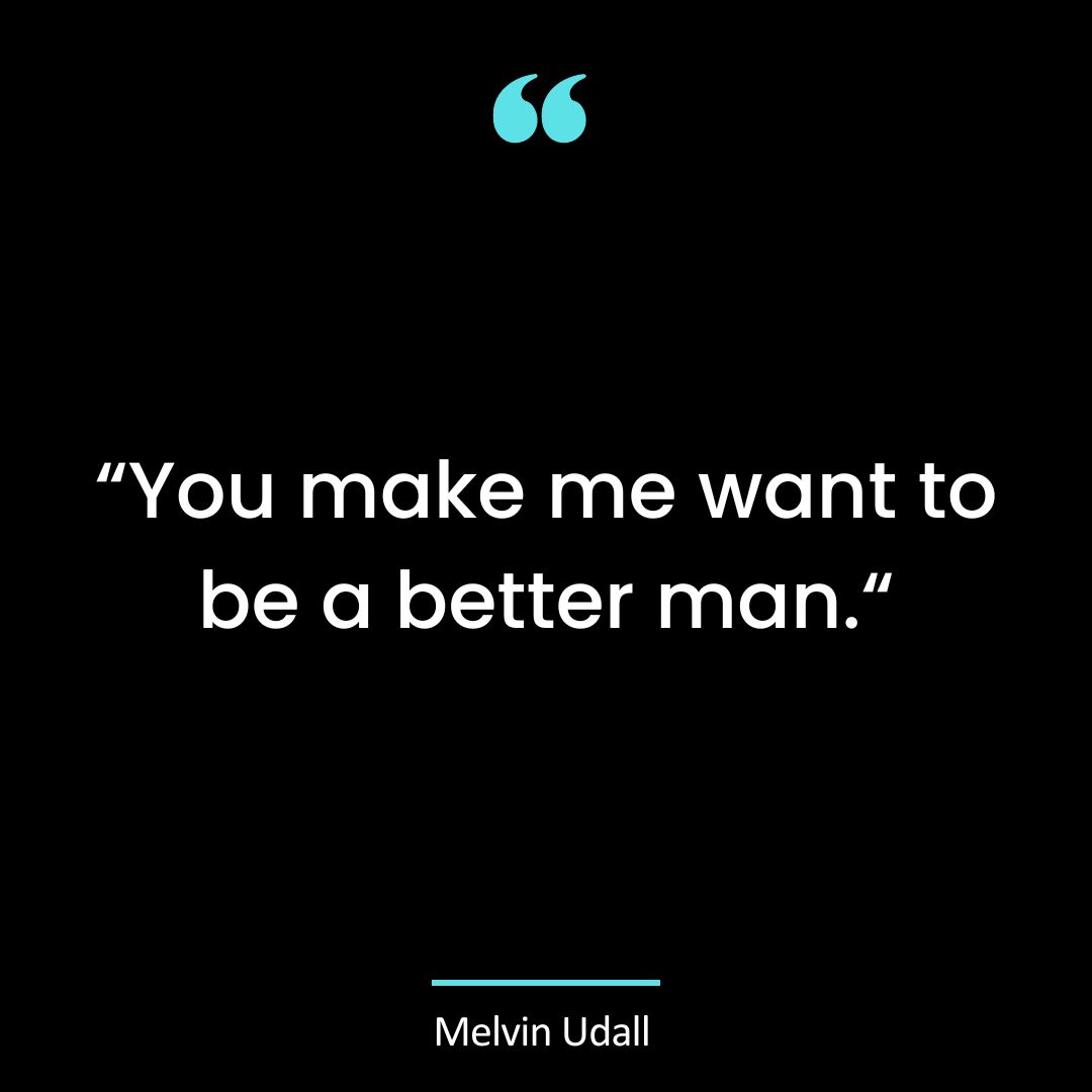 You make me want to be a better man.