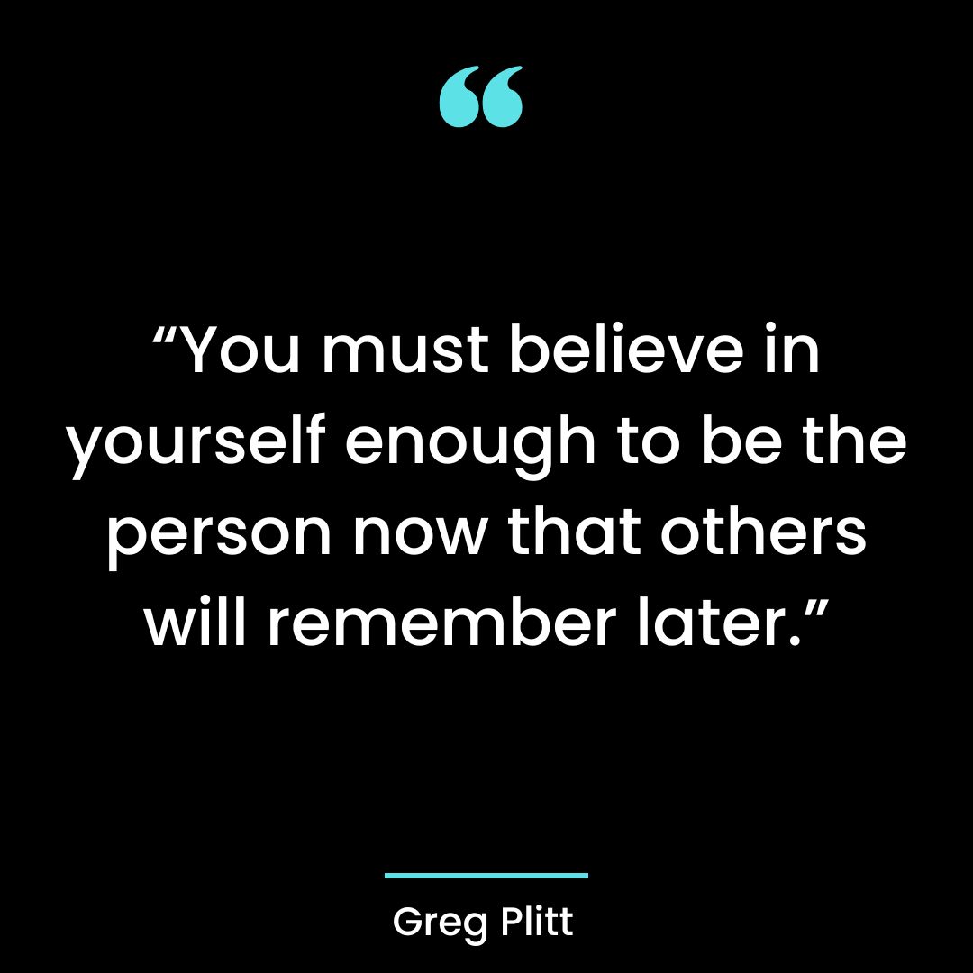 “You must believe in yourself enough to be the person now that others will remember later.”