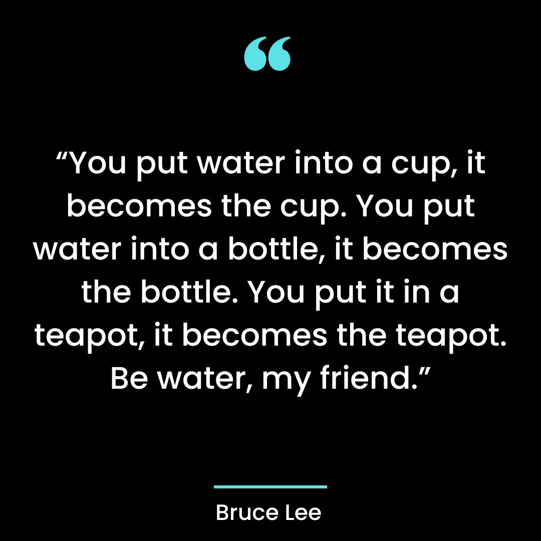 “You put water into a cup, it becomes the cup. You put water into a bottle, it becomes the