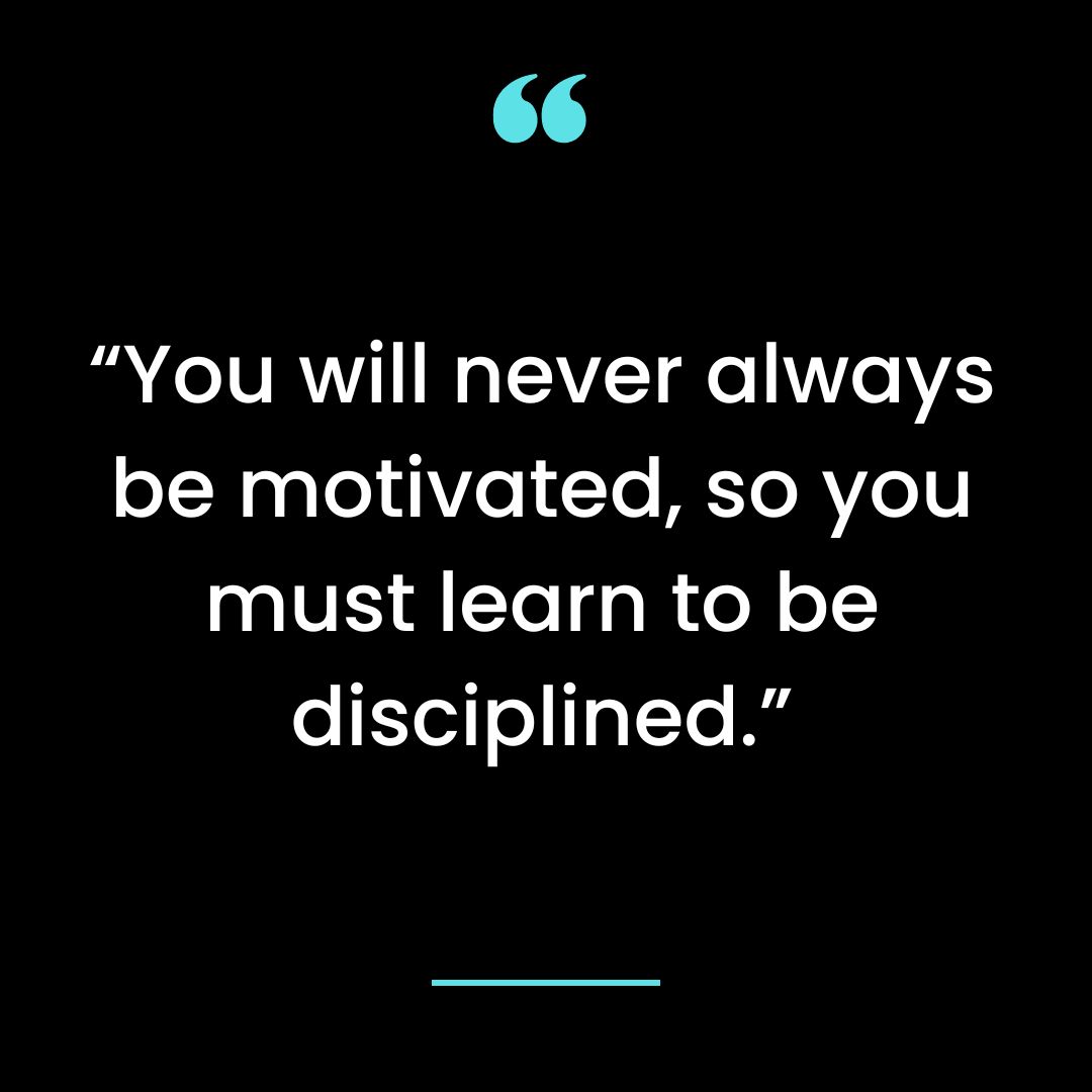 “You will never always be motivated, so you must learn to be disciplined.”