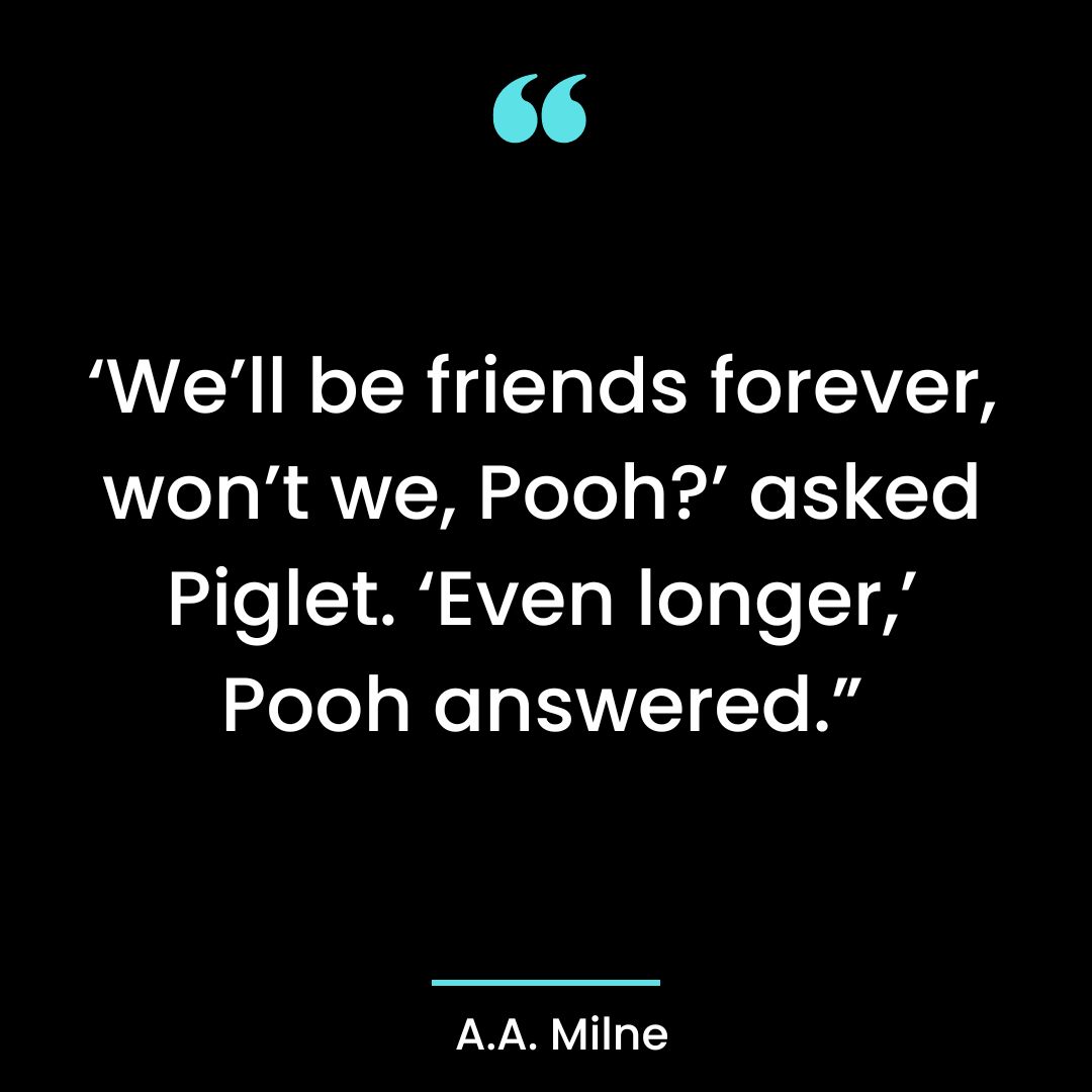 ‘We’ll be friends forever, won’t we, Pooh?’ asked Piglet. ‘Even longer,’ Pooh answered.”