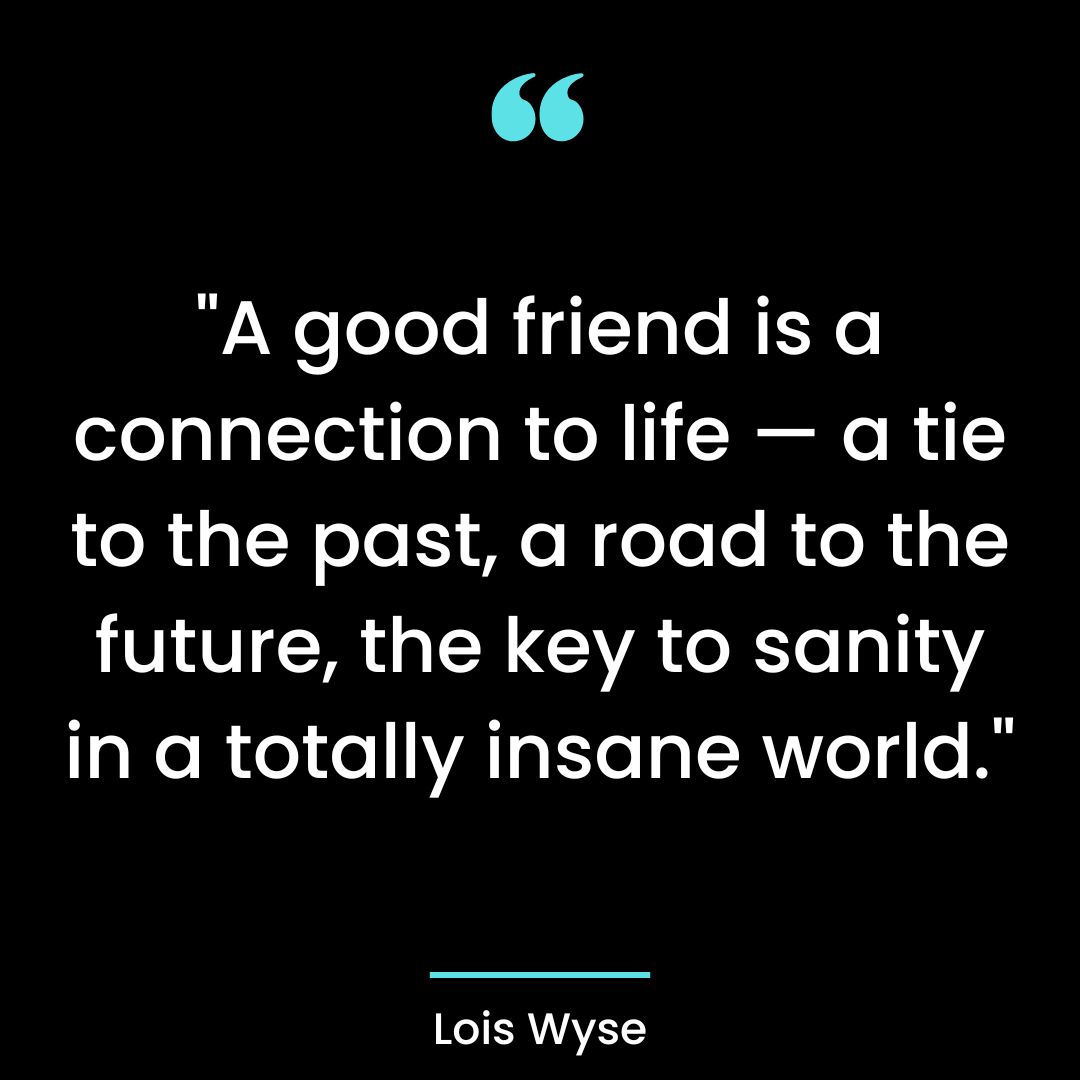 “A good friend is a connection to life — a tie to the past, a road to the future, the key