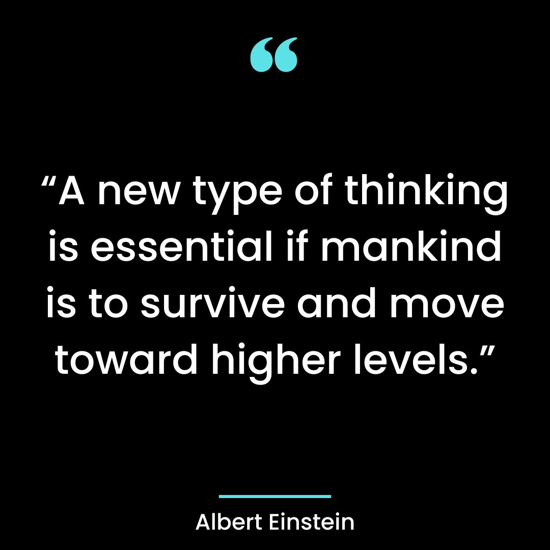 “A new type of thinking is essential if mankind is to survive and move toward higher levels.”