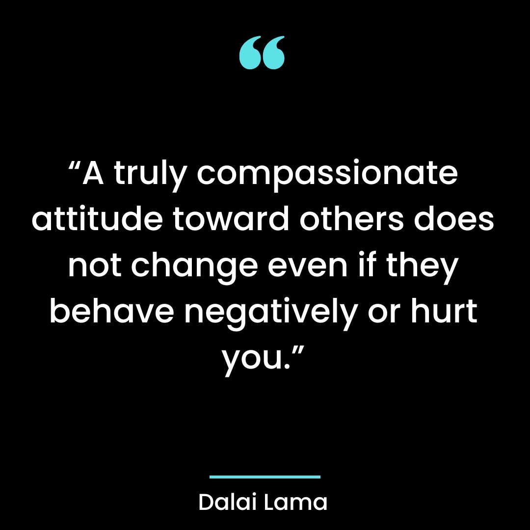 “A truly compassionate attitude toward others does not change even if they behave negatively or hurt you.”